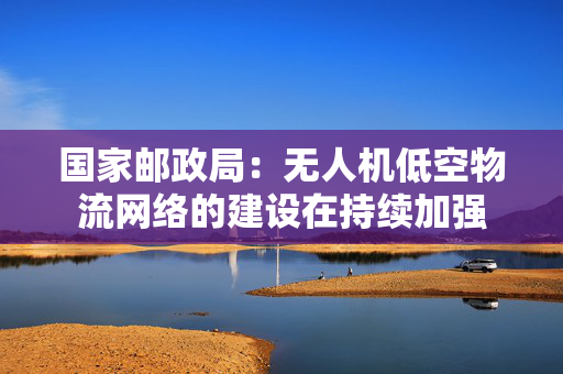 国家邮政局：无人机低空物流网络的建设在持续加强