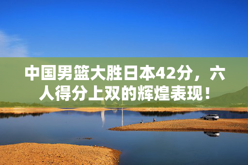 中国男篮大胜日本42分，六人得分上双的辉煌表现！