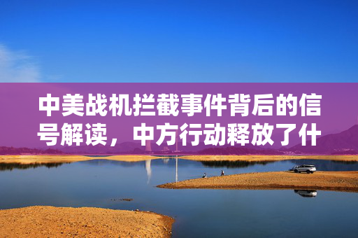 中美战机拦截事件背后的信号解读，中方行动释放了什么讯息