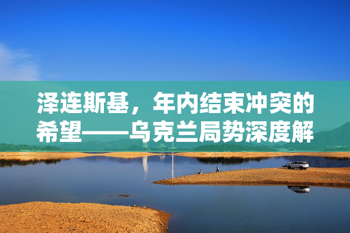 泽连斯基，年内结束冲突的希望——乌克兰局势深度解析及展望