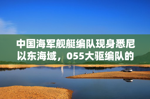 中国海军舰艇编队现身悉尼以东海域，055大驱编队的影响分析