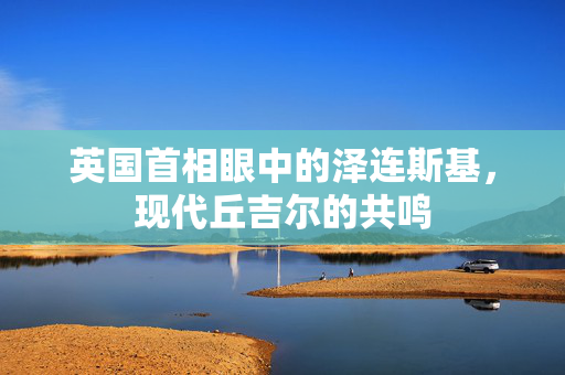 英国首相眼中的泽连斯基，现代丘吉尔的共鸣
