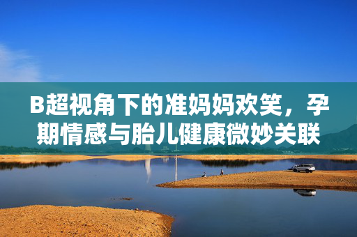 B超视角下的准妈妈欢笑，孕期情感与胎儿健康微妙关联探索