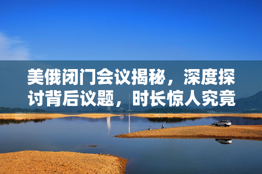 美俄闭门会议揭秘，深度探讨背后议题，时长惊人究竟谈了哪些内容？