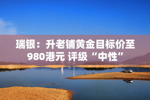 瑞银：升老铺黄金目标价至980港元 评级“中性”