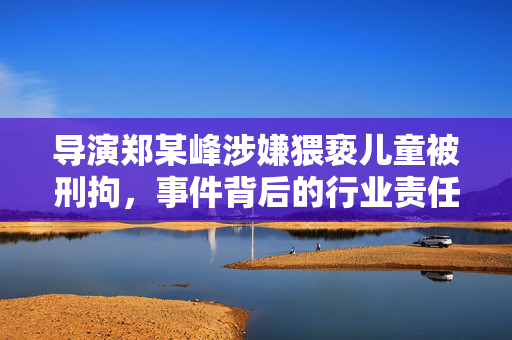 导演郑某峰涉嫌猥亵儿童被刑拘，事件背后的行业责任与社会反思