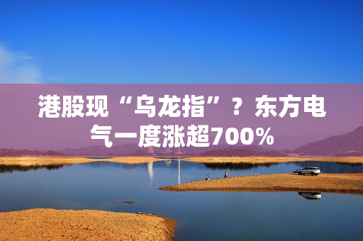 港股现“乌龙指”？东方电气一度涨超700%