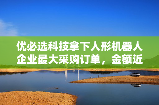 优必选科技拿下人形机器人企业最大采购订单，金额近1亿
