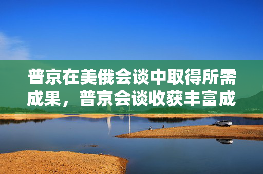 普京在美俄会谈中取得所需成果，普京会谈收获丰富成果或普京成功取得所需成果在美俄会谈中