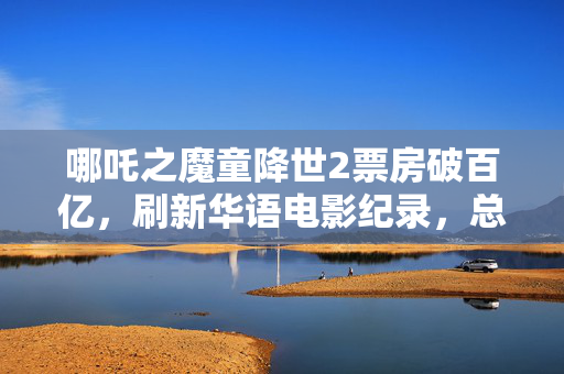 哪吒之魔童降世2票房破百亿，刷新华语电影纪录，总收入达126亿标题简洁版，哪吒2破百亿，华语电影新纪录！