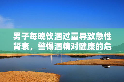 男子每晚饮酒过量导致急性肾衰，警惕酒精对健康的危害