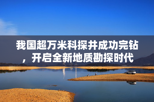 我国超万米科探井成功完钻，开启全新地质勘探时代