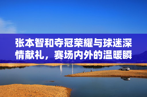 张本智和夺冠荣耀与球迷深情献礼，赛场内外的温暖瞬间