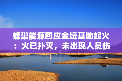 蜂巢能源回应金坛基地起火：火已扑灭，未出现人员伤亡，厂房未受影响