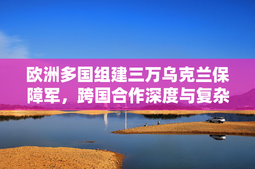 欧洲多国组建三万乌克兰保障军，跨国合作深度与复杂性分析揭秘