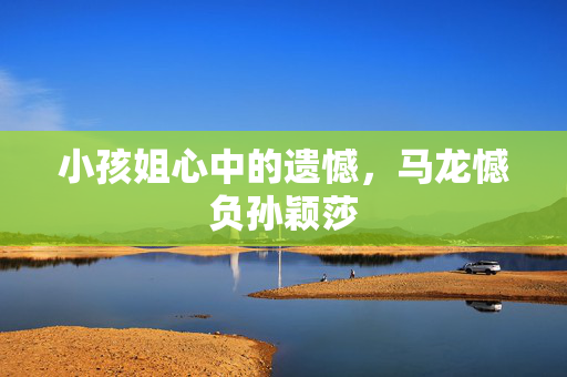 小孩姐心中的遗憾，马龙憾负孙颖莎