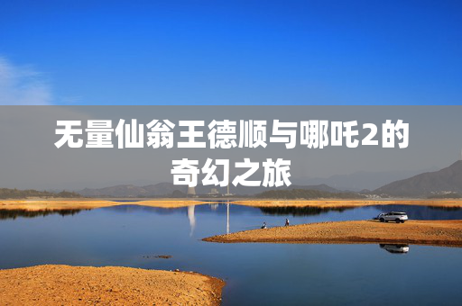 无量仙翁王德顺与哪吒2的奇幻之旅