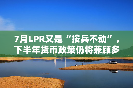 7月LPR又是“按兵不动”，下半年货币政策仍将兼顾多重目标