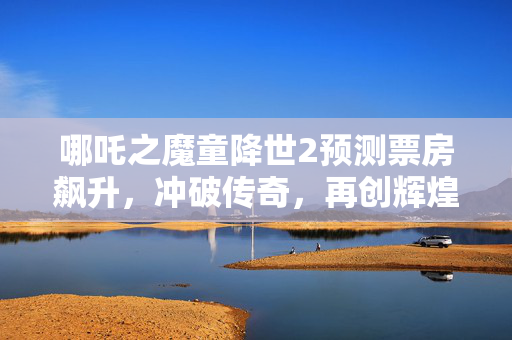 哪吒之魔童降世2预测票房飙升，冲破传奇，再创辉煌，最高达145亿！