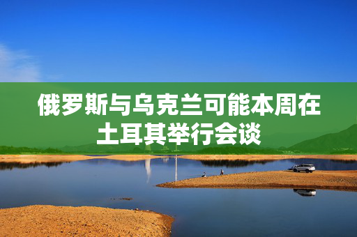 俄罗斯与乌克兰可能本周在土耳其举行会谈