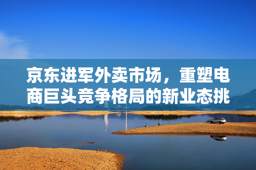 京东进军外卖市场，重塑电商巨头竞争格局的新业态挑战