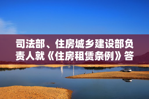 司法部、住房城乡建设部负责人就《住房租赁条例》答记者问