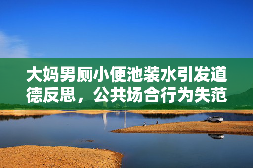 大妈男厕小便池装水引发道德反思，公共场合行为失范引深思