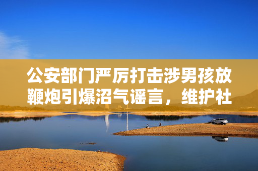 公安部门严厉打击涉男孩放鞭炮引爆沼气谣言，维护社会和谐稳定行动启动