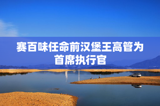 赛百味任命前汉堡王高管为首席执行官