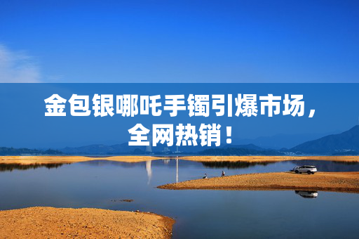 金包银哪吒手镯引爆市场，全网热销！