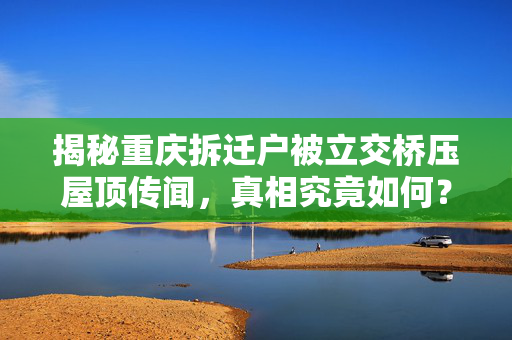 揭秘重庆拆迁户被立交桥压屋顶传闻，真相究竟如何？
