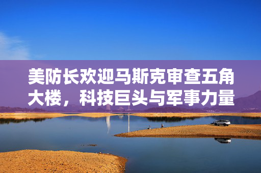 美防长欢迎马斯克审查五角大楼，科技巨头与军事力量的融合迎来新篇章