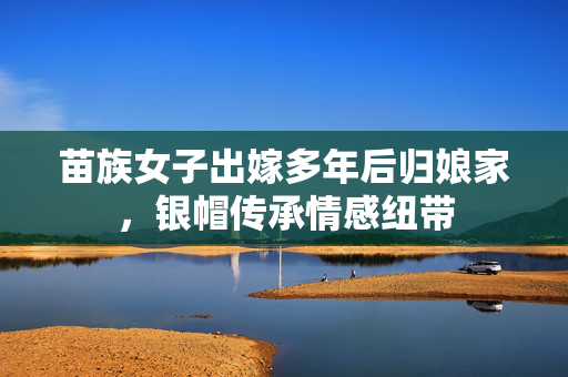 苗族女子出嫁多年后归娘家，银帽传承情感纽带
