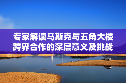 专家解读马斯克与五角大楼跨界合作的深层意义及挑战，跨界联手背后的挑战与机遇探讨