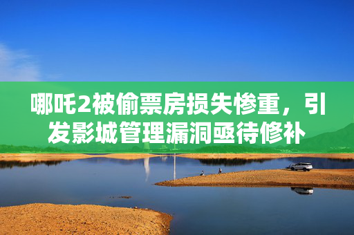 哪吒2被偷票房损失惨重，引发影城管理漏洞亟待修补