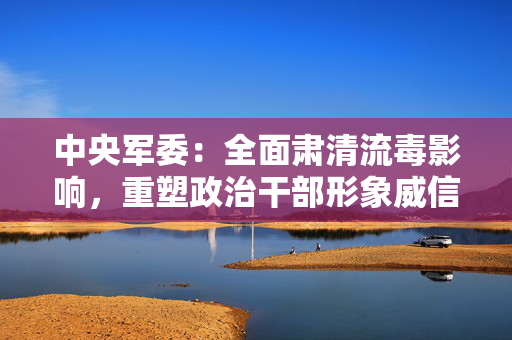 中央军委：全面肃清流毒影响，重塑政治干部形象威信