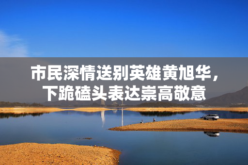 市民深情送别英雄黄旭华，下跪磕头表达崇高敬意