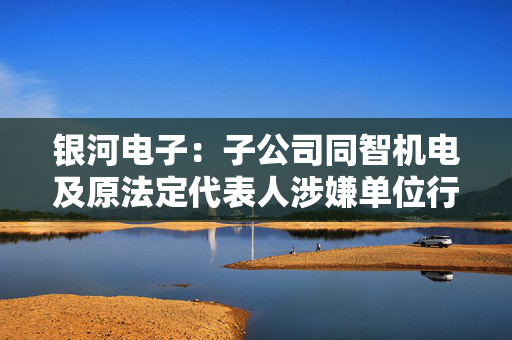 银河电子：子公司同智机电及原法定代表人涉嫌单位行贿被提起刑事诉讼