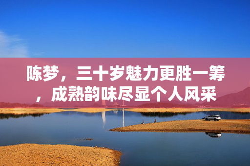 陈梦，三十岁魅力更胜一筹，成熟韵味尽显个人风采