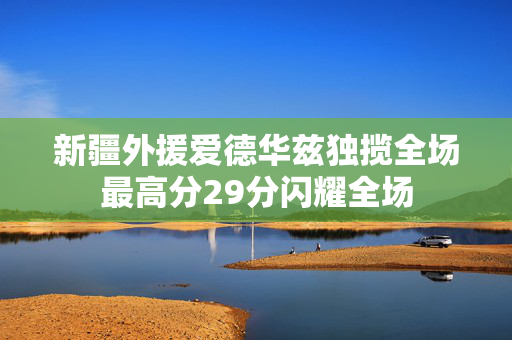 新疆外援爱德华兹独揽全场最高分29分闪耀全场