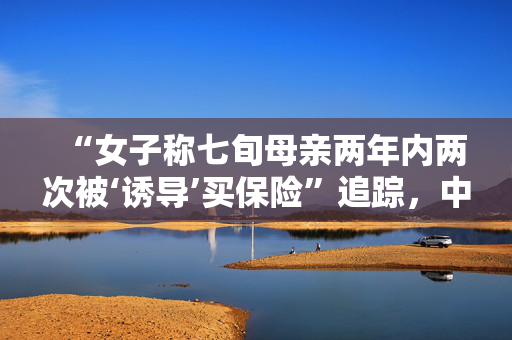 “女子称七旬母亲两年内两次被‘诱导’买保险”追踪，中国人寿已让分公司调查