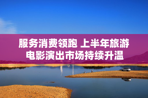 服务消费领跑 上半年旅游电影演出市场持续升温