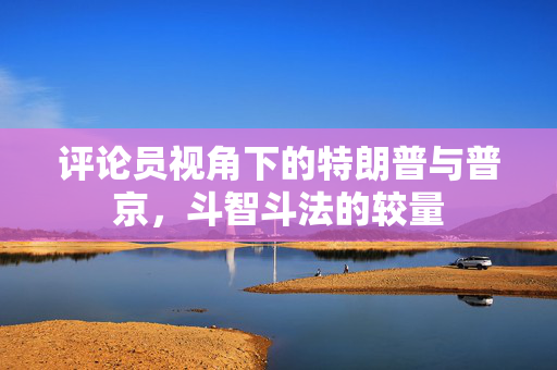 评论员视角下的特朗普与普京，斗智斗法的较量