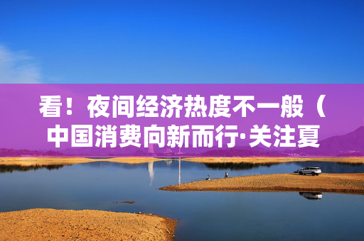 看！夜间经济热度不一般（中国消费向新而行·关注夏日消费）