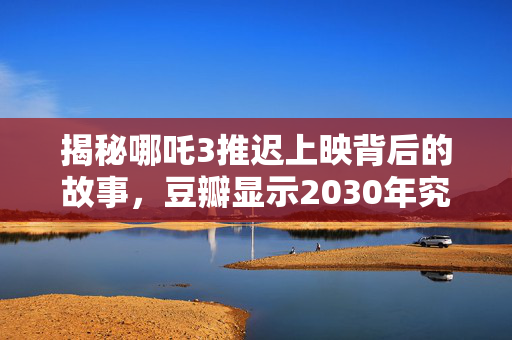 揭秘哪吒3推迟上映背后的故事，豆瓣显示2030年究竟发生了什么？