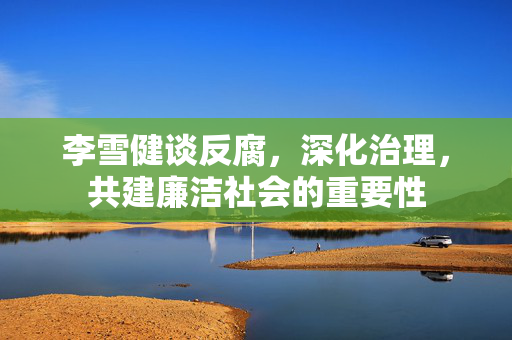 李雪健谈反腐，深化治理，共建廉洁社会的重要性