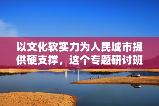 以文化软实力为人民城市提供硬支撑，这个专题研讨班在沪开班