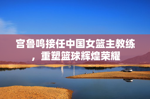 宫鲁鸣接任中国女篮主教练，重塑篮球辉煌荣耀