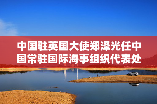 中国驻英国大使郑泽光任中国常驻国际海事组织代表处常驻代表