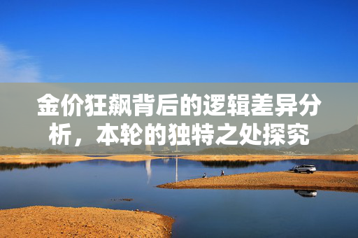 金价狂飙背后的逻辑差异分析，本轮的独特之处探究